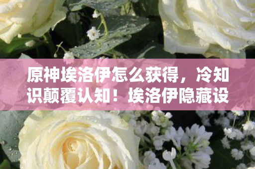 原神埃洛伊怎么获得，冷知识颠覆认知！埃洛伊隐藏设定曝光，玩家目瞪口呆