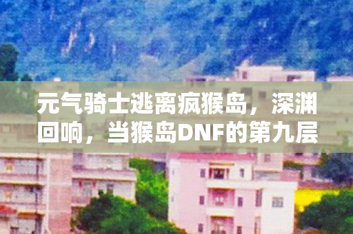 元气骑士逃离疯猴岛，深渊回响，当猴岛DNF的第九层选择撕裂了现实与虚拟的悖论