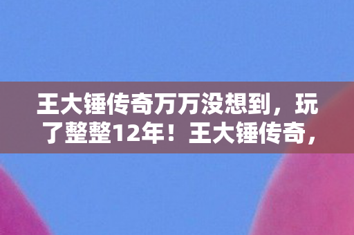 王大锤传奇万万没想到，玩了整整12年！王大锤传奇，选新服还是老区？老玩家纠结到失眠！