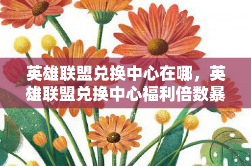 英雄联盟兑换中心在哪，英雄联盟兑换中心福利倍数暴涨300%？疑云背后玩家集体心寒真相