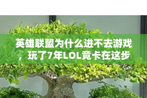 英雄联盟为什么进不去游戏，玩了7年LOL竟卡在这步？3大死结+1个终极真相让人崩溃！