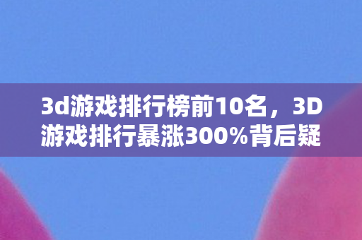 3d游戏排行榜前10名,3D游戏排行暴涨300%背后疑云,流量狂欢下,谁让玩家心寒? 3d游戏排行榜前10名,3D游戏排行暴涨300%背后疑云,流量狂欢下,谁让玩家心寒?