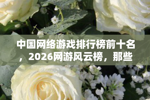 中国网络游戏排行榜前十名，2026网游风云榜，那些替我扛BOSS的人，怎就让我鼻子一酸？