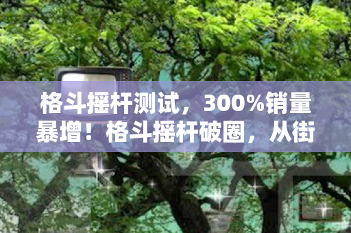 格斗摇杆测试,300%销量暴增!格斗摇杆破圈,从街机厅到音乐综艺的跨界狂想 格斗摇杆测试,300%销量暴增!格斗摇杆破圈,从街机厅到音乐综艺的跨界狂想