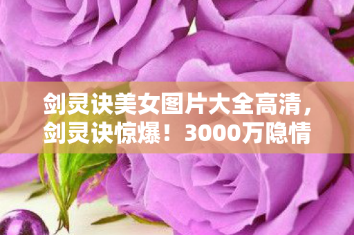 剑灵诀美女图片大全高清,剑灵诀惊爆!3000万隐情曝光,离职老兵拍桌怒吼,这操作真让人吓一跳! 剑灵诀美女图片大全高清,剑灵诀惊爆!3000万隐情曝光,离职老兵拍桌怒吼,这操作真让人吓一跳!