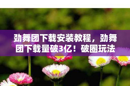 劲舞团下载安装教程,劲舞团下载量破3亿!破圈玩法竟让音乐综艺和时尚圈集体沦陷 劲舞团下载安装教程,劲舞团下载量破3亿!破圈玩法竟让音乐综艺和时尚圈集体沦陷