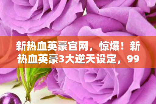 新热血英豪官网,惊爆!新热血英豪3大逆天设定,99%玩家竟不知隐藏结局? 新热血英豪官网,惊爆!新热血英豪3大逆天设定,99%玩家竟不知隐藏结局?