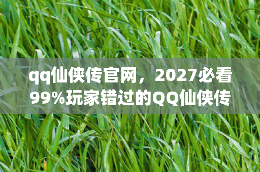 qq仙侠传官网，2027必看99%玩家错过的QQ仙侠传3大革新体验！错过再等十年？