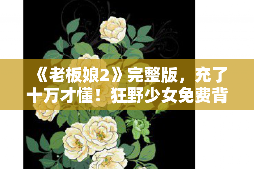 《老板娘2》完整版,充了十万才懂!狂野少女免费背后竟藏着这等吓一跳的隐情 《老板娘2》完整版,充了十万才懂!狂野少女免费背后竟藏着这等吓一跳的隐情