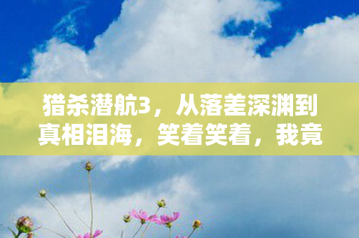 猎杀潜航3,从落差深渊到真相泪海,笑着笑着,我竟在猎杀潜航里哭了 猎杀潜航3,从落差深渊到真相泪海,笑着笑着,我竟在猎杀潜航里哭了