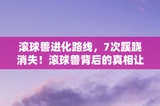 滚球兽进化路线,7次蹊跷消失!滚球兽背后的真相让人后背发凉 滚球兽进化路线,7次蹊跷消失!滚球兽背后的真相让人后背发凉