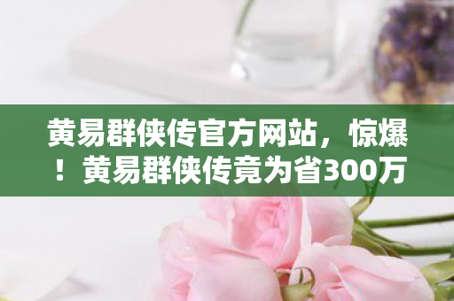 黄易群侠传官方网站,惊爆!黄易群侠传竟为省300万砍玩法,背后隐情让人吓一跳! 黄易群侠传官方网站,惊爆!黄易群侠传竟为省300万砍玩法,背后隐情让人吓一跳!