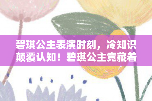 碧琪公主表演时刻,冷知识颠覆认知!碧琪公主竟藏着目瞪口呆的十年谎言 碧琪公主表演时刻,冷知识颠覆认知!碧琪公主竟藏着目瞪口呆的十年谎言