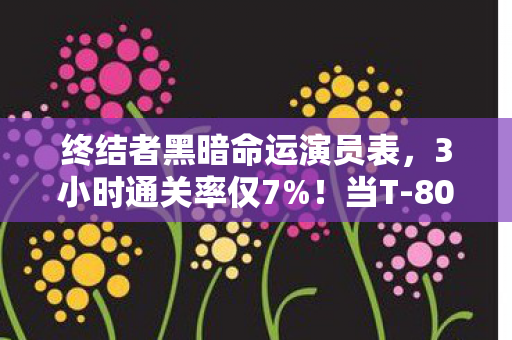终结者黑暗命运演员表，3小时通关率仅7%！当T-800的眼泪砸碎屏幕，我摸到了AI觉醒的临界点