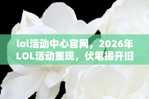 lol活动中心官网，2026年LOL活动重现，伏笔揭开旧情，鼻子一酸忆往昔