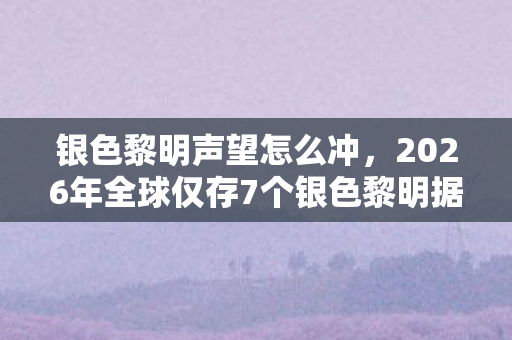 银色黎明声望怎么冲，2026年全球仅存7个银色黎明据点，第8个消失前夜惊现神秘信号