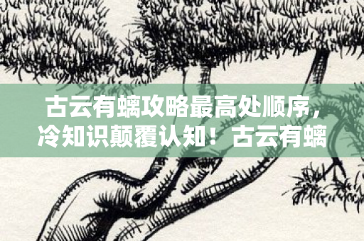 古云有螭攻略最高处顺序,冷知识颠覆认知!古云有螭隐藏机制曝光,十年老玩家目瞪口呆 古云有螭攻略最高处顺序,冷知识颠覆认知!古云有螭隐藏机制曝光,十年老玩家目瞪口呆