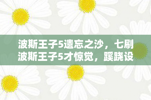 波斯王子5遗忘之沙，七刷波斯王子5才惊觉，蹊跷设定背后，后背发凉的真相竟是我自己
