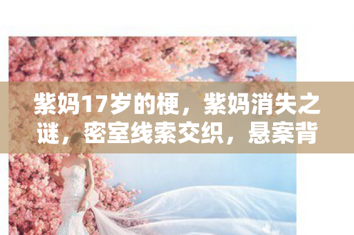 紫妈17岁的梗,3000玩家集体破防!紫妈谜团背后竟藏着这出人性大戏 紫妈17岁的梗,3000玩家集体破防!紫妈谜团背后竟藏着这出人性大戏