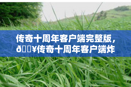传奇十周年客户端完整版，🔥传奇十周年客户端炸裂回归！300小时老玩家，这波情怀杀太上头！