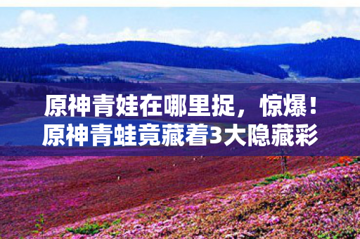 原神青娃在哪里捉，冷知识颠覆认知！原神青蛙竟藏着目瞪口呆的时间炸弹设计