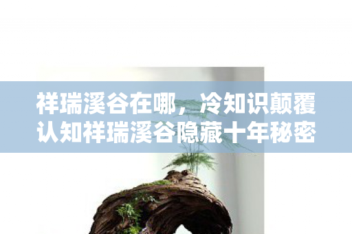 祥瑞溪谷在哪，冷知识颠覆认知祥瑞溪谷隐藏十年秘密，真相让人目瞪口呆！