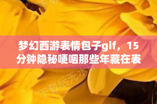 梦幻西游表情包子gif,15分钟隐秘哽咽那些年藏在表情包里的青春,你还记得吗? 梦幻西游表情包子gif,15分钟隐秘哽咽那些年藏在表情包里的青春,你还记得吗?