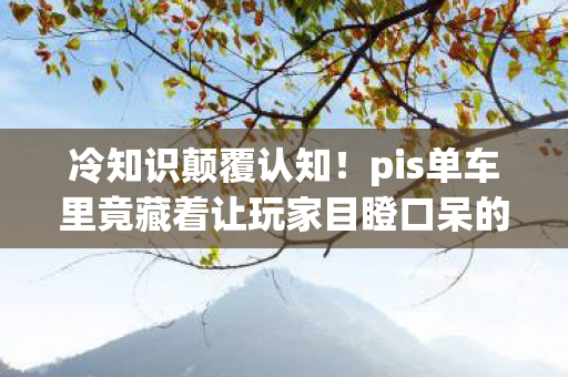 冷知识颠覆认知！pis单车里竟藏着让玩家目瞪口呆的隐藏设定