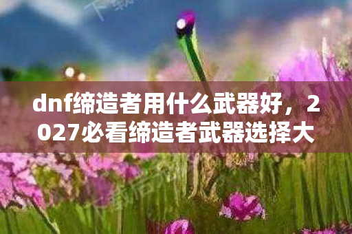 dnf缔造者用什么武器好,2027必看缔造者武器选择大揭秘!90%玩家错过的体验升级心得 dnf缔造者用什么武器好,2027必看缔造者武器选择大揭秘!90%玩家错过的体验升级心得