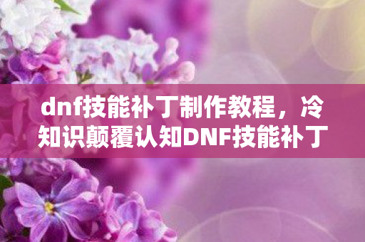 dnf技能补丁制作教程,冷知识颠覆认知DNF技能补丁竟藏惊天秘密?十年老玩家目瞪口呆! dnf技能补丁制作教程,冷知识颠覆认知DNF技能补丁竟藏惊天秘密?十年老玩家目瞪口呆!