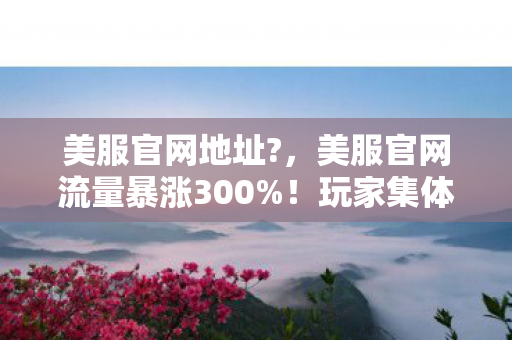 美服官网地址?,美服官网流量暴涨300%!玩家集体回流背后,藏着游戏业十年未见的财富密码 美服官网地址?,美服官网流量暴涨300%!玩家集体回流背后,藏着游戏业十年未见的财富密码