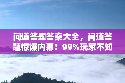 问道答题答案大全,问道答题惊爆内幕!99%玩家不知的3大隐藏关卡,你闯到第几层? 问道答题答案大全,问道答题惊爆内幕!99%玩家不知的3大隐藏关卡,你闯到第几层?