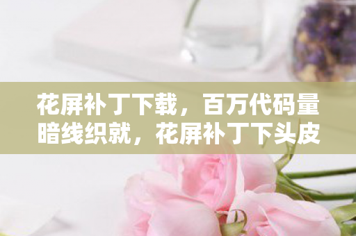 花屏补丁下载，百万代码量暗线织就，花屏补丁下头皮发麻的虚拟霸权