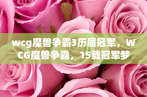 wcg魔兽争霸3历届冠军，WCG魔兽争霸，15载冠军梦碎，谁懂老将转型多平台的心酸？