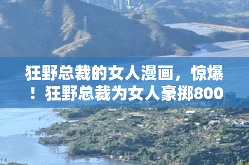狂野总裁的女人漫画，惊爆！狂野总裁为女人豪掷8000万，背后隐情让人吓一跳！