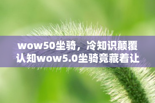 wow50坐骑，冷知识颠覆认知wow5.0坐骑竟藏着让玩家目瞪口呆的时空悖论设计！