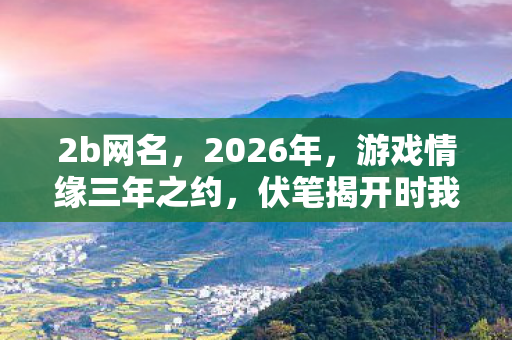 2b网名,2026年,游戏情缘三年之约,伏笔揭开时我鼻子一酸 2b网名,2026年,游戏情缘三年之约,伏笔揭开时我鼻子一酸
