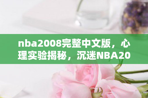 nba2008完整中文版，心理实验揭秘，沉迷NBA2008简体中文版，细思极恐的自我麻醉