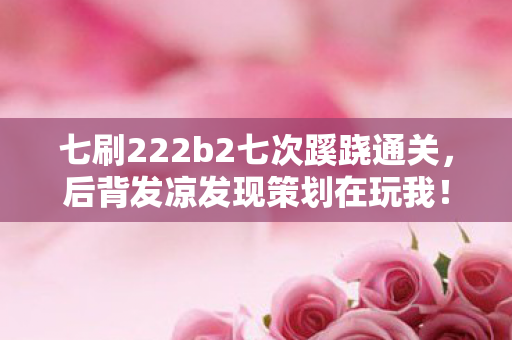 七刷222b2七次蹊跷通关，后背发凉发现策划在玩我！