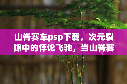 山脊赛车psp下载,次元裂隙中的悖论飞驰,当山脊赛车PSP碾碎时间法则 山脊赛车psp下载,次元裂隙中的悖论飞驰,当山脊赛车PSP碾碎时间法则