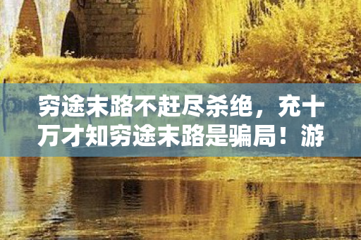 穷途末路不赶尽杀绝,充十万才知穷途末路是骗局!游戏公司吃相吓掉下巴 穷途末路不赶尽杀绝,充十万才知穷途末路是骗局!游戏公司吃相吓掉下巴