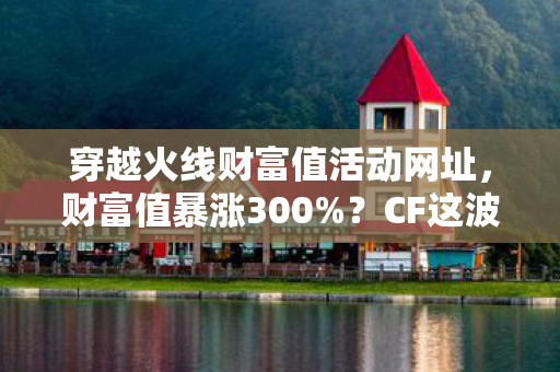 穿越火线财富值活动网址，财富值暴涨300%？CF这波操作猫腻多到能写悬疑小说！