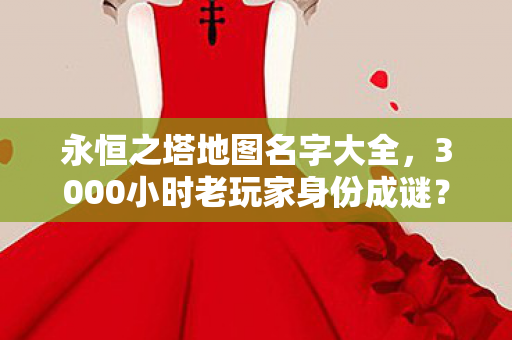 永恒之塔地图名字大全，3000小时老玩家身份成谜？永恒之塔地图藏着多少心酸往事