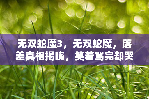 无双蛇魔3,无双蛇魔,落差真相揭晓,笑着骂完却哭了——谁还不是个口是心非的崽? 无双蛇魔3,无双蛇魔,落差真相揭晓,笑着骂完却哭了——谁还不是个口是心非的崽?