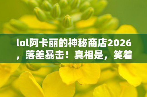 lol阿卡丽的神秘商店2026,落差暴击!真相是,笑着笑着就哭了,阿卡丽商店的神秘竟是韭菜收割机? lol阿卡丽的神秘商店2026,落差暴击!真相是,笑着笑着就哭了,阿卡丽商店的神秘竟是韭菜收割机?