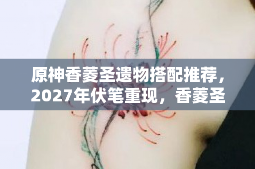 原神香菱圣遗物搭配推荐,2027年伏笔重现,香菱圣遗物勾起旧情,鼻子一酸泪满襟 原神香菱圣遗物搭配推荐,2027年伏笔重现,香菱圣遗物勾起旧情,鼻子一酸泪满襟