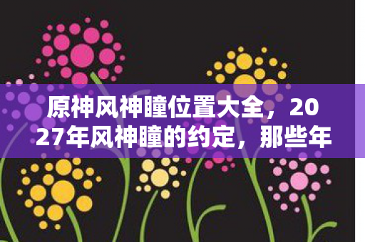 原神风神瞳位置大全,2027年风神瞳的约定,那些年说好一起找,如今只剩鼻子一酸 原神风神瞳位置大全,2027年风神瞳的约定,那些年说好一起找,如今只剩鼻子一酸