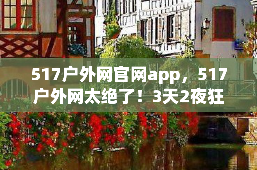 517户外网官网app,517户外网太绝了!3天2夜狂欢,解锁99%人未知的秘境! 517户外网官网app,517户外网太绝了!3天2夜狂欢,解锁99%人未知的秘境!