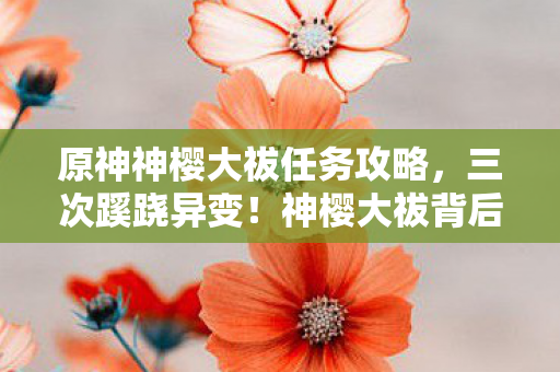 原神神樱大祓任务攻略，三次蹊跷异变！神樱大祓背后真相，让人后背发凉的终极反转