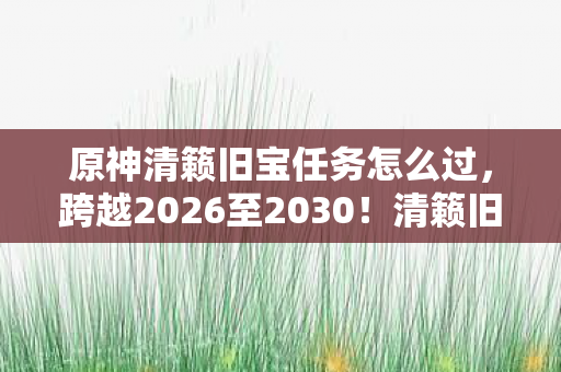 原神清籁旧宝任务怎么过，跨越2026至2030！清籁旧宝藏何秘密？震撼真相等你揭晓！